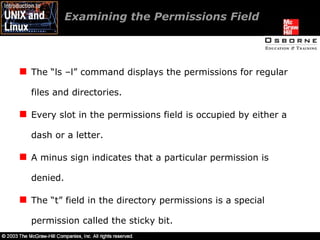 Examining the Permissions Field  The “ls –l” command displays the permissions for regular files and directories. Every slot in the permissions field is occupied by either a dash or a letter. A minus sign indicates that a particular permission is denied. The “t” field in the directory permissions is a special permission called the sticky bit. 