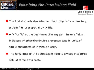 Examining the Permissions Field  The first slot indicates whether the listing is for a directory, a plain file, or a special UNIX file. A “c” or “b” at the beginning of many permissions fields indicates whether the device processes data in units of single characters or in whole blocks. The remainder of the permissions field is divided into three sets of three slots each. 