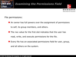 Examining the Permissions Field  File permissions: An owner has full powers over the assignment of permissions to self, its group members, and others. The rwx value for the first slot indicates that the user has read, write, and execute permissions for the file. Every file has an associated permissions field for user, group, and all others on the system. 