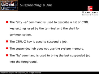 Suspending a Job  The “stty –a” command is used to describe a list of CTRL key settings used by the terminal and the shell for communication. The CTRL-Z key is used to suspend a job. The suspended job does not use the system memory. The “fg” command is used to bring the last suspended job into the foreground. 