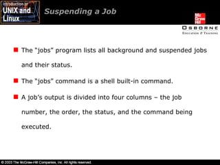 Suspending a Job  The “jobs” program lists all background and suspended jobs and their status. The “jobs” command is a shell built-in command. A job’s output is divided into four columns – the job number, the order, the status, and the command being executed. 