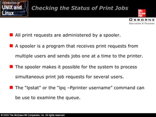 Checking the Status of Print Jobs  All print requests are administered by a spooler. A spooler is a program that receives print requests from multiple users and sends jobs one at a time to the printer. The spooler makes it possible for the system to process simultaneous print job requests for several users. The “lpstat” or the “lpq –Pprinter username” command can be use to examine the queue. 