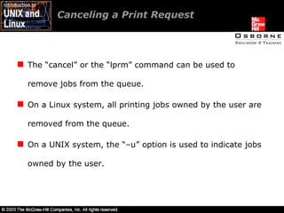 Canceling a Print Request  The “cancel” or the “lprm” command can be used to remove jobs from the queue. On a Linux system, all printing jobs owned by the user are removed from the queue. On a UNIX system, the “–u” option is used to indicate jobs owned by the user. 