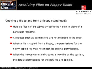 Archiving Files on Floppy Disks  Copying a file to and from a floppy (continued): Multiple files can be copied by using the * sign in place of a particular filename. Attributes such as permissions are not included in the copy. When a file is copied from a floppy, the permissions for the newly copied file may not match its original permissions. When the mcopy command creates a new file on the system, the default permissions for the new file are applied. 