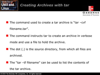 Creating Archives with tar  The command used to create a tar archive is “tar –cvf filename.tar”. The command instructs tar to create an archive in verbose mode and use a file to hold the archive. The dot (.) is the source directory, from which all files are archived. The “tar –tf filename” can be used to list the contents of the tar archive. 