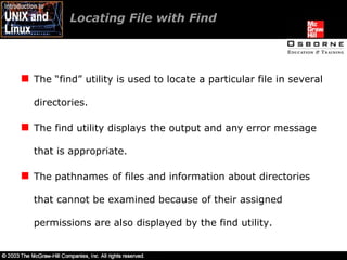 Locating File with Find  The “find” utility is used to locate a particular file in several directories. The find utility displays the output and any error message that is appropriate. The pathnames of files and information about directories that cannot be examined because of their assigned permissions are also displayed by the find utility. 
