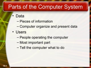 1B-5 
Parts of the Computer System 
• Data 
– Pieces of information 
– Computer organize and present data 
• Users 
– People operating the computer 
– Most important part 
– Tell the computer what to do 
 