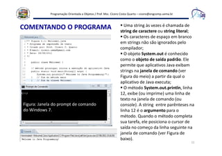 Programação Orientada a Objetos / Prof. Msc. Cícero Costa Quarto – cicero@engcomp.uema.br
1111
COMENTANDO O PROGRAMA Uma string às vezes é chamada de
string de caractere ou string literal;
Os caracteres de espaço em branco
em strings não são ignorados pelo
compilador;
O objeto System.out é conhecido
como o objeto de saída padrão. Ele
permite que aplicativos Java exibam
strings na janela de comando (ver
Figura do meio) a partir da qual o
aplicativo de Java executa;
O método System.out.println, linha
12, exibe (ou imprime) uma linha de
texto na janela de comando (ou
console). A string entre parênteses na
linha 12 é o argumento para o
método. Quando o método completa
sua tarefa, ele posiciona o cursor de
saída no começo da linha seguinte na
janela de comando (ver Figura de
baixo).
Figura: Janela do prompt de comando
do Windows 7.
 