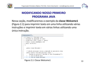 Programação Orientada a Objetos / Prof. Msc. Cícero Costa Quarto – cicero@engcomp.uema.br
13
MODIFICANDO NOSSO PRIMEIRO
PROGRAMA JAVA
Nessa seção, modificaremos o exemplo da classe Welcome1
(Figura 2.1) para imprimir texto em uma linha utilizando várias
instruções e imprimir texto em várias linhas utilizando uma
única instrução.
Figura 2.1: Classe Welcome1
 