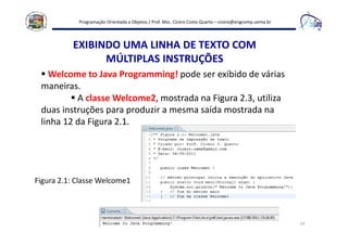 Programação Orientada a Objetos / Prof. Msc. Cícero Costa Quarto – cicero@engcomp.uema.br
14
EXIBINDO UMA LINHA DE TEXTO COM
MÚLTIPLAS INSTRUÇÕES
Welcome to Java Programming! pode ser exibido de várias
maneiras.
A classe Welcome2, mostrada na Figura 2.3, utiliza
duas instruções para produzir a mesma saída mostrada na
linha 12 da Figura 2.1.
Figura 2.1: Classe Welcome1
 