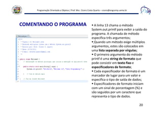 Programação Orientada a Objetos / Prof. Msc. Cícero Costa Quarto – cicero@engcomp.uema.br
20
COMENTANDO O PROGRAMA A linha 13 chama o método
System.out.printf para exibir a saída do
programa. A chamada de método
especifica três argumentos;
Quando um método exige múltiplos
argumentos, estes são colocados em
uma lista separada por vírgulas;
O primeiro argumento do método
printf é uma string de formato que
pode consistir em texto fixo e
especificadores de formato;
Cada especificador de formato é um
marcador de lugar para um valor e
especifica o tipo de saída de dados;
Especificadores de formato iniciam
com um sinal de porcentagem (%) e
são seguidos por um caractere que
representa o tipo de dados.
 