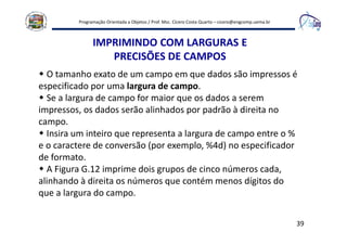 Programação Orientada a Objetos / Prof. Msc. Cícero Costa Quarto – cicero@engcomp.uema.br
39
IMPRIMINDO COM LARGURAS E
PRECISÕES DE CAMPOS
O tamanho exato de um campo em que dados são impressos é
especificado por uma largura de campo.
Se a largura de campo for maior que os dados a serem
impressos, os dados serão alinhados por padrão à direita no
campo.
Insira um inteiro que representa a largura de campo entre o %
e o caractere de conversão (por exemplo, %4d) no especificador
de formato.
A Figura G.12 imprime dois grupos de cinco números cada,
alinhando à direita os números que contém menos dígitos do
que a largura do campo.
 