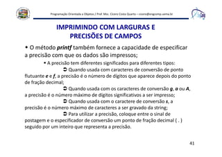 Programação Orientada a Objetos / Prof. Msc. Cícero Costa Quarto – cicero@engcomp.uema.br
41
IMPRIMINDO COM LARGURAS E
PRECISÕES DE CAMPOS
O método printf também fornece a capacidade de especificar
a precisão com que os dados são impressos;
A precisão tem diferentes significados para diferentes tipos:
Quando usada com caracteres de conversão de ponto
flutuante e e f, a precisão é o número de dígitos que aparece depois do ponto
de fração decimal;
Quando usada com os caracteres de conversão g, a ou A,
a precisão é o número máximo de dígitos significativos a ser impresso;
Quando usada com o caractere de conversão s, a
precisão é o número máximo de caracteres a ser gravado da string;
Para utilizar a precisão, coloque entre o sinal de
postagem e o especificador de conversão um ponto de fração decimal ( . )
seguido por um inteiro que representa a precisão.
 