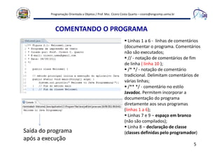 Programação Orientada a Objetos / Prof. Msc. Cícero Costa Quarto – cicero@engcomp.uema.br
5
COMENTANDO O PROGRAMA
Linhas 1 a 6 - linhas de comentários
(documentar o programa. Comentários
não são executados;
// - notação de comentários de fim
de linha ( linha 10 );
/* */ - notação de comentário
tradicional. Delimitam comentários de
várias linhas;
/** */ - comentário no estilo
Javadoc. Permitem incorporar a
documentação do programa
diretamente aos seus programas
(linhas 1 a 6);
Linhas 7 e 9 – espaço em branco
(não são compilados);
Linha 8 – declaração de classe
(classes definidas pelo programador)Saída do programa
após a execução
 