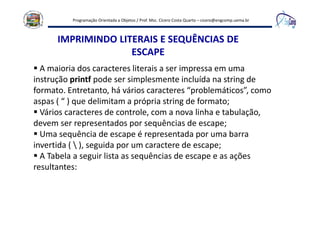 Programação Orientada a Objetos / Prof. Msc. Cícero Costa Quarto – cicero@engcomp.uema.br
IMPRIMINDO LITERAIS E SEQUÊNCIAS DE
ESCAPE
A maioria dos caracteres literais a ser impressa em uma
instrução printf pode ser simplesmente incluída na string de
formato. Entretanto, há vários caracteres “problemáticos”, como
aspas ( “ ) que delimitam a própria string de formato;
Vários caracteres de controle, com a nova linha e tabulação,
devem ser representados por sequências de escape;
Uma sequência de escape é representada por uma barra
invertida (  ), seguida por um caractere de escape;
A Tabela a seguir lista as sequências de escape e as ações
resultantes:
 