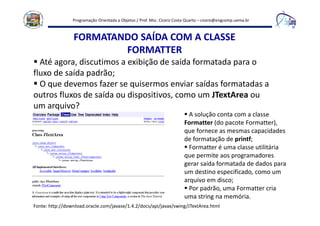 Programação Orientada a Objetos / Prof. Msc. Cícero Costa Quarto – cicero@engcomp.uema.br
FORMATANDO SAÍDA COM A CLASSE
FORMATTER
Até agora, discutimos a exibição de saída formatada para o
fluxo de saída padrão;
O que devemos fazer se quisermos enviar saídas formatadas a
outros fluxos de saída ou dispositivos, como um JTextArea ou
um arquivo?
A solução conta com a classe
Formatter (do pacote Formatter),
que fornece as mesmas capacidades
de formatação de printf;
Formatter é uma classe utilitária
que permite aos programadores
gerar saída formatada de dados para
um destino especificado, como um
arquivo em disco;
Por padrão, uma Formatter cria
uma string na memória.
Fonte: http://download.oracle.com/javase/1.4.2/docs/api/javax/swing/JTextArea.html
 