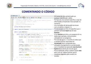 Programação Orientada a Objetos / Prof. Msc. Cícero Costa Quarto – cicero@engcomp.uema.br
COMENTANDO O CÓDIGO
O nome de uma variável pode ser
qualquer identificador válido;
O tipo de uma variável especifica o tipo de
informações armazenado nessa posição na
memória;
As instruções de declaração terminam
com um ponto-e-vírgula ( ; );
A declaração na linha 15 especifica que a
variável nomeada input seja do tipo
Scanner;
Um Scanner permite a um programa ler os
dados (por exemplo, números) para
utilização em um programa;
O sinal de igual ( = ) na linha 15 indica que
a variável Scanner input deve ser
inicializada (isto é, preparada para
utilização no programa) na sua declaração
com o resultado da expressão new Scanner(
System.in ) à direita do sinal de igual;
Essa expressão utiliza a palavra-chave new
para criar um objeto Scanner que lê
caracteres digitados pelo usuário no
teclado;
 