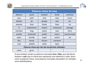 Programação Orientada a Objetos / Prof. Msc. Cícero Costa Quarto – cicero@engcomp.uema.br
8
Palavras-chave do Java
abstract assert boolean break continue
case catch char class enum
default do double else for
extends final finally float int
if implements import instanceof package
interface long native new short
private protected public return synchronized
static strictfp super switch try
this throw throws transient
void volatile while byte
Palavras-chave que não são atualmente utilizadas:
const go to
O Java também contém as palavras reservadas true e false, que são literais
boolean e null, que é o literal que representa uma referência a nada. Assim
como as palavras-chave, essas palavras reservadas não podem ser utilizadas
como identificadores.
 