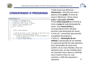 Programação Orientada a Objetos / Prof. Msc. Cícero Costa Quarto – cicero@engcomp.uema.br
9
COMENTANDO O PROGRAMA
Cada classe que definimos
(declaramos - linha 8) inicia com a
palavra-chave public. O nome da
classe é Welcome1. Temos classe
public e não public (private);
Uma chave esquerda (na linha 8), {,
inicia o corpo de cada declaração de
classe. Uma chave direita, },
correspondente (linha 14) deve
terminar cada declaração de classe;
Linha 10 – comentário descrevendo
o propósito do programa;
Linha 11 – declaração de um
método. A declaração de um método
é o ponto de partida de cada aplicativo
Java. Declarações de classe Java
contêm um ou mais métodos. Para um
aplicativo Java, um dos métodos deve
ser chamado main e deve ser definido
como mostra a linha 11, caso
contrário, a JVM não executará o
aplicativo.
 