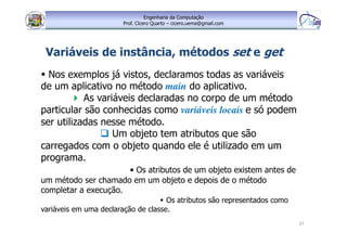 Engenharia da Computação
Prof. Cícero Quarto – cicero.uema@gmail.com
37
Variáveis de instância, métodos set e get
Nos exemplos já vistos, declaramos todas as variáveis
de um aplicativo no método main do aplicativo.
As variáveis declaradas no corpo de um método
particular são conhecidas como variáveis locais e só podem
ser utilizadas nesse método.
Um objeto tem atributos que são
carregados com o objeto quando ele é utilizado em um
programa.
• Os atributos de um objeto existem antes de
um método ser chamado em um objeto e depois de o método
completar a execução.
Os atributos são representados como
variáveis em uma declaração de classe.
 
