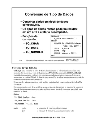 Introdução ao Oracle: SQL e PL/SQL 17-9
Conversão de Tipo de Dados
O PL/SQL tenta converter os tipos de dados dinamicamente se estiverem misturados em uma
instrução. Por exemplo, se você atribuir um valor NUMBER a uma variável CHAR, o PL/SQL
traduzirá dinamicamente o número em uma representação de caracteres para que ele possa ser
armazenado na variável CHAR. A situação inversa também se aplica, contanto que a expressão do
caractere represente um valor numérico.
Desde que eles sejam compatíveis, você também poderá atribuir caracteres às variáveis DATE e
vice-versa.
Em uma expressão, você deve certificar-se que os tipos de dados sejam os mesmos. Se ocorrerem
tipos de dados mistos em uma expressão, você deve usar a função de conversão apropriada para
converter os dados.
Sintaxe
onde: valor é uma string de caractere, número ou data
fmt é o modelo de formato usado para converter o valor
17-9 Copyright  Oracle Corporation, 1999. Todos os direitos reservados.
Conversão de Tipo de Dados
• Converter dados em tipos de dados
comparáveis.
• Os tipos de dados mistos poderão resultar
em um erro e afetar o desempenho.
• Funções de
conversão:
– TO_CHAR
– TO_DATE
– TO_NUMBER
DECLARE
v_date VARCHAR2(15);
BEGIN
SELECT TO_CHAR(hiredate,
'MON. DD, YYYY')
INTO v_date
FROM emp
WHERE empno = 7839;
END;
TO_CHAR (valor, fmt)
TO_DATE (valor, fmt)
TO_NUMBER (valor, fmt)
 
