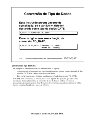 Introdução ao Oracle: SQL e PL/SQL 17-10
Conversão de Tipo de Dados
Os exemplos de conversão no slide são definidos como se seguem:
• Armazenar uma string de caractere representando uma data em uma variável declarada de tipo
de dados DATE. Esse código causa um erro de sintaxe.
• Para corrigi-lo, converta a string em uma data com a função de conversão TO_DATE.
O PL/SQL tenta a conversão, se possível, mas o êxito depende das operações que estão sendo
executadas. A execução explícita de conversões de tipo de dados é um bom exercício de
programação, porque elas podem afetar de maneira favorável o desempenho e continuarem válidas
mesmo com uma alteração nas versões de software.
17-10 Copyright  Oracle Corporation, 1999. Todos os direitos reservados.
Conversão de Tipo de Dados
Essa instrução produz um erro de
compilação, se a variável v_date for
declarada como tipo de dados DATE.
v_date := 'January 13, 1998';
v_date := TO_DATE ('January 13, 1998',
'Month DD, YYYY');
Para corrigir o erro, use a função de
conversão TO_DATE.
 