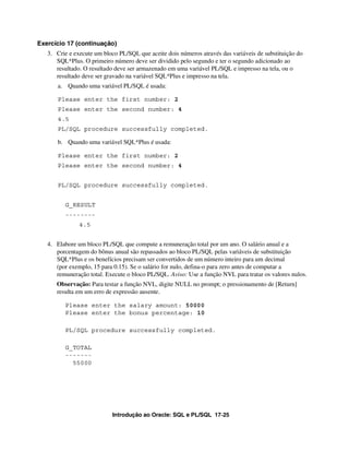 Introdução ao Oracle: SQL e PL/SQL 17-25
Exercício 17 (continuação)
3. Crie e execute um bloco PL/SQL que aceite dois números através das variáveis de substituição do
SQL*Plus. O primeiro número deve ser dividido pelo segundo e ter o segundo adicionado ao
resultado. O resultado deve ser armazenado em uma variável PL/SQL e impresso na tela, ou o
resultado deve ser gravado na variável SQL*Plus e impresso na tela.
a. Quando uma variável PL/SQL é usada:
Please enter the first number: 2
Please enter the second number: 4
4.5
PL/SQL procedure successfully completed.
b. Quando uma variável SQL*Plus é usada:
Please enter the first number: 2
Please enter the second number: 4
PL/SQL procedure successfully completed.
G_RESULT
--------
4.5
4. Elabore um bloco PL/SQL que compute a remuneração total por um ano. O salário anual e a
porcentagem do bônus anual são repassados ao bloco PL/SQL pelas variáveis de substituição
SQL*Plus e os benefícios precisam ser convertidos de um número inteiro para um decimal
(por exemplo, 15 para 0.15). Se o salário for nulo, defina-o para zero antes de computar a
remuneração total. Execute o bloco PL/SQL. Aviso: Use a função NVL para tratar os valores nulos.
Observação: Para testar a função NVL, digite NULL no prompt; o pressionamento de [Return]
resulta em um erro de expressão ausente.
Please enter the salary amount: 50000
Please enter the bonus percentage: 10
PL/SQL procedure successfully completed.
G_TOTAL
-------
55000
 