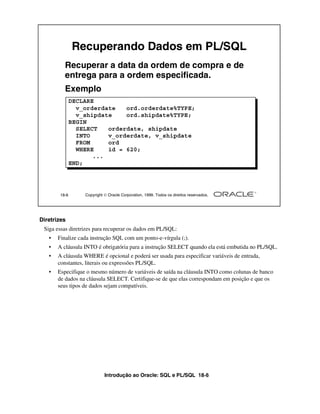 Introdução ao Oracle: SQL e PL/SQL 18-6
Diretrizes
Siga essas diretrizes para recuperar os dados em PL/SQL:
• Finalize cada instrução SQL com um ponto-e-vírgula (;).
• A cláusula INTO é obrigatória para a instrução SELECT quando ela está embutida no PL/SQL.
• A cláusula WHERE é opcional e poderá ser usada para especificar variáveis de entrada,
constantes, literais ou expressões PL/SQL.
• Especifique o mesmo número de variáveis de saída na cláusula INTO como colunas de banco
de dados na cláusula SELECT. Certifique-se de que elas correspondam em posição e que os
seus tipos de dados sejam compatíveis.
18-6 Copyright  Oracle Corporation, 1999. Todos os direitos reservados.
Recuperando Dados em PL/SQL
Recuperar a data da ordem de compra e de
entrega para a ordem especificada.
Exemplo
DECLARE
v_orderdate ord.orderdate%TYPE;
v_shipdate ord.shipdate%TYPE;
BEGIN
SELECT orderdate, shipdate
INTO v_orderdate, v_shipdate
FROM ord
WHERE id = 620;
...
END;
 