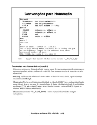 Introdução ao Oracle: SQL e PL/SQL 18-13
18-13 Copyright  Oracle Corporation, 1999. Todos os direitos reservados.
Convenções para Nomeação
DECLARE
orderdate ord.orderdate%TYPE;
shipdate ord.shipdate%TYPE;
ordid ord.ordid%TYPE := 601;
BEGIN
SELECT orderdate, shipdate
INTO orderdate, shipdate
FROM ord
WHERE ordid = ordid;
END;
SQL> /
DECLARE
*
ERRO na linha 1(ERROR at line 1:)
ORA-01422: busca exata retornou mais linhas do que
as solicitadas (exact fetch returns more than
requested number of rows)
ORA-06512: na linha 6 (at line 6)
Convenções para Nomeação (continuação)
O exemplo mostrado no slide está definido como se segue: Recuperar as datas de ordem de compra e
de entrega na tabela ord para o número de ordem 601. Isso gera uma exceção de tempo de execução
não tratável.
O PL/SQL verifica se um identificador é uma coluna no banco de dados; se não, supõe-se que seja
um identificador PL/SQL.
Observação: Não há possibilidade de ambigüidade na cláusula SELECT, pois qualquer identificador
nesse cláusula deve ser um nome de coluna do banco de dados. Não há possibilidade de ambigüidade
na cláusula INTO, pois os identificadores nessa cláusula devem ser variáveis PL/SQL. Apenas na
cláusula WHERE há essa possibilidade.
Mais informações sobre TOO_MANY_ROWS e outras exceções são abordadas em lições
subseqüentes.
 