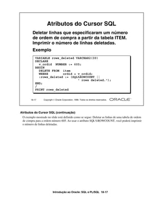 Introdução ao Oracle: SQL e PL/SQL 18-17
18-17 Copyright  Oracle Corporation, 1999. Todos os direitos reservados.
Atributos do Cursor SQL
Deletar linhas que especificaram um número
de ordem de compra a partir da tabela ITEM.
Imprimir o número de linhas deletadas.
Exemplo
VARIABLE rows_deleted VARCHAR2(30)
DECLARE
v_ordid NUMBER := 605;
BEGIN
DELETE FROM item
WHERE ordid = v_ordid;
:rows_deleted := (SQL%ROWCOUNT ||
' rows deleted.');
END;
/
PRINT rows_deleted
Atributos do Cursor SQL (continuação)
O exemplo mostrado no slide está definido como se segue: Deletar as linhas de uma tabela de ordem
de compra para a ordem número 605. Ao usar o atributo SQL%ROWCOUNT, você poderá imprimir
o número de linhas deletadas.
 