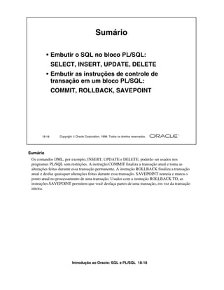Introdução ao Oracle: SQL e PL/SQL 18-18
18-18 Copyright  Oracle Corporation, 1999. Todos os direitos reservados.
Sumário
• Embutir o SQL no bloco PL/SQL:
SELECT, INSERT, UPDATE, DELETE
• Embutir as instruções de controle de
transação em um bloco PL/SQL:
COMMIT, ROLLBACK, SAVEPOINT
Sumário
Os comandos DML, por exemplo, INSERT, UPDATE e DELETE, poderão ser usados nos
programas PL/SQL sem restrições. A instrução COMMIT finaliza a transação atual e torna as
alterações feitas durante essa transação permanente. A instrução ROLLBACK finaliza a transação
atual e desfaz quaisquer alterações feitas durante essa transação. SAVEPOINT nomeia e marca o
ponto atual no processamento de uma transação. Usados com a instrução ROLLBACK TO, as
instruções SAVEPOINT permitem que você desfaça partes de uma transação, em vez da transação
inteira.
 