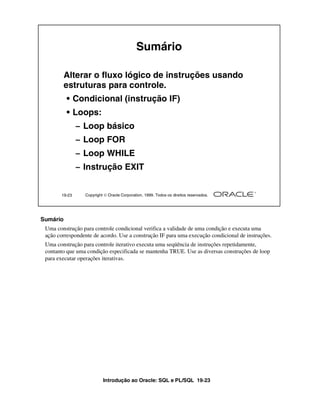 Introdução ao Oracle: SQL e PL/SQL 19-23
19-23 Copyright  Oracle Corporation, 1999. Todos os direitos reservados.
Alterar o fluxo lógico de instruções usando
estruturas para controle.
• Condicional (instrução IF)
• Loops:
– Loop básico
– Loop FOR
– Loop WHILE
– Instrução EXIT
Sumário
Sumário
Uma construção para controle condicional verifica a validade de uma condição e executa uma
ação correspondente de acordo. Use a construção IF para uma execução condicional de instruções.
Uma construção para controle iterativo executa uma seqüência de instruções repetidamente,
contanto que uma condição especificada se mantenha TRUE. Use as diversas construções de loop
para executar operações iterativas.
 