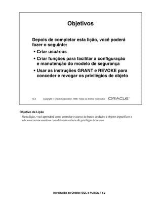 Introdução ao Oracle: SQL e PL/SQL 14-2
Objetivo da Lição
Nesta lição, você aprenderá como controlar o acesso de banco de dados a objetos específicos e
adicionar novos usuários com diferentes níveis de privilégio de acesso.
14-2 Copyright  Oracle Corporation, 1999. Todos os direitos reservados.
Objetivos
Depois de completar esta lição, você poderá
fazer o seguinte:
• Criar usuários
• Criar funções para facilitar a configuração
e manutenção do modelo de segurança
• Usar as instruções GRANT e REVOKE para
conceder e revogar os privilégios de objeto
 