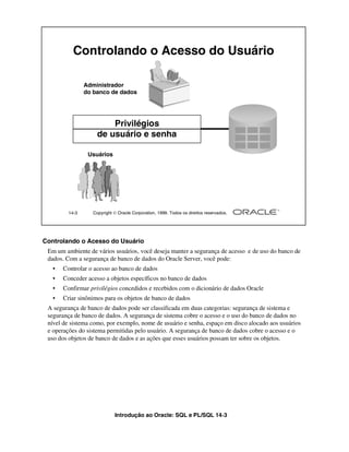 Introdução ao Oracle: SQL e PL/SQL 14-3
Controlando o Acesso do Usuário
Em um ambiente de vários usuários, você deseja manter a segurança de acesso e de uso do banco de
dados. Com a segurança de banco de dados do Oracle Server, você pode:
• Controlar o acesso ao banco de dados
• Conceder acesso a objetos específicos no banco de dados
• Confirmar privilégios concedidos e recebidos com o dicionário de dados Oracle
• Criar sinônimos para os objetos de banco de dados
A segurança de banco de dados pode ser classificada em duas categorias: segurança de sistema e
segurança de banco de dados. A segurança de sistema cobre o acesso e o uso do banco de dados no
nível de sistema como, por exemplo, nome de usuário e senha, espaço em disco alocado aos usuários
e operações do sistema permitidas pelo usuário. A segurança de banco de dados cobre o acesso e o
uso dos objetos de banco de dados e as ações que esses usuários possam ter sobre os objetos.
14-3 Copyright  Oracle Corporation, 1999. Todos os direitos reservados.
Controlando o Acesso do Usuário
Administrador
do banco de dados
Usuários
Privilégios
de usuário e senha
 