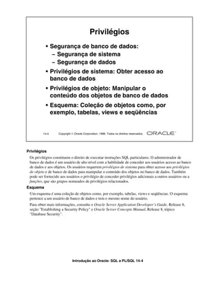Introdução ao Oracle: SQL e PL/SQL 14-4
Privilégios
Os privilégios constituem o direito de executar instruções SQL particulares. O administrador de
banco de dados é um usuário de alto nível com a habilidade de conceder aos usuários acesso ao banco
de dados e aos objetos. Os usuários requerem privilégios de sistema para obter acesso aos privilégios
de objeto e de banco de dados para manipular o conteúdo dos objetos no banco de dados. Também
pode ser fornecido aos usuários o privilégio de conceder privilégios adicionais a outros usuários ou a
funções, que são grupos nomeados de privilégios relacionados.
Esquema
Um esquema é uma coleção de objetos como, por exemplo, tabelas, views e seqüências. O esquema
pertence a um usuário de banco de dados e tem o mesmo nome do usuário.
Para obter mais informações, consulte o Oracle Server Application Developer’s Guide, Release 8,
seção "Establishing a Security Policy" e Oracle Server Concepts Manual, Release 8, tópico
"Database Security".
14-4 Copyright  Oracle Corporation, 1999. Todos os direitos reservados.
Privilégios
• Segurança de banco de dados:
– Segurança de sistema
– Segurança de dados
• Privilégios de sistema: Obter acesso ao
banco de dados
• Privilégios de objeto: Manipular o
conteúdo dos objetos de banco de dados
• Esquema: Coleção de objetos como, por
exemplo, tabelas, views e seqüências
 