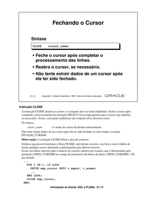 Introdução ao Oracle: SQL e PL/SQL 21-13
Instrução CLOSE
A instrução CLOSE desativa o cursor e o conjunto ativo se torna indefinido. Feche o cursor após
completar o processamento da instrução SELECT. Essa etapa permite que o cursor seja reaberto,
se necessário. Assim, você pode estabelecer um conjunto ativo diversas vezes.
Na sintaxe:
cursor_name é o nome do cursor declarado anteriormente.
Não tente extrair dados de um cursor após ele ter sido fechado ou será criada a exceção
INVALID_CURSOR.
Observação: A instrução CLOSE libera a área de contexto.
Embora seja possível terminar o bloco PL/SQL sem fechar cursores, você deve criar o hábito de
fechar qualquer cursor declarado explicitamente para liberar recursos.
Existe um limite máximo para o número de cursores abertos por usuário, que é determinado pelo
parâmetro OPEN_CURSORS no campo de parâmetros do banco de dados. OPEN_CURSORS = 50
por default.
21-13 Copyright  Oracle Corporation, 1999. Todos os direitos reservados.
Fechando o Cursor
Sintaxe
• Feche o cursor após completar o
processamento das linhas.
• Reabra o cursor, se necessário.
• Não tente extrair dados de um cursor após
ele ter sido fechado.
CLOSE cursor_name;
...
FOR i IN 1..10 LOOP
FETCH emp_cursor INTO v_empno, v_ename;
...
END LOOP;
CLOSE emp_cursor;
END;
 