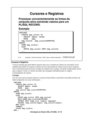 Introdução ao Oracle: SQL e PL/SQL 21-19
Cursores e Registros
Você já constatou que pode definir registros para usar a estrutura de colunas em uma tabela. Você
também pode definir um registro com base na lista selecionada de colunas em um cursor explícito.
Isso é conveniente para processar as linhas do conjunto ativo, porque você pode simplesmente extrair
para o registro. Assim, os valores das linhas são carregados diretamente para os campos
correspondentes do registro.
Exemplo
Use um cursor para recuperar números e nomes de funcionários e preencher uma tabela de banco de
dados temporária com essas informações.
21-19 Copyright  Oracle Corporation, 1999. Todos os direitos reservados.
Cursores e Registros
Processar convenientemente as linhas do
conjunto ativo extraindo valores para um
PL/SQL RECORD.
Exemplo
DECLARE
CURSOR emp_cursor IS
SELECT empno, ename
FROM emp;
emp_record emp_cursor%ROWTYPE;
BEGIN
OPEN emp_cursor;
LOOP
FETCH emp_cursor INTO emp_record;
...
DECLARE
CURSOR emp_cursor IS
SELECT empno, ename
FROM emp;
emp_record emp_cursor%ROWTYPE;
BEGIN
OPEN emp_cursor;
LOOP
FETCH emp_cursor INTO emp_record;
EXIT WHEN emp_cursor%NOTFOUND;
INSERT INTO temp_list (empid, empname)
VALUES (emp_record.empno, emp_record.ename);
END LOOP;
COMMIT;
CLOSE emp_cursor;
END ;
 