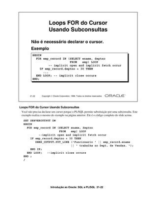 Introdução ao Oracle: SQL e PL/SQL 21-22
Loops FOR do Cursor Usando Subconsultas
Você não precisa declarar um cursor porque o PL/SQL permite substituição por uma subconsulta. Este
exemplo realiza o mesmo do exemplo na página anterior. Ele é o código completo do slide acima.
21-22 Copyright  Oracle Corporation, 1999. Todos os direitos reservados.
Loops FOR do Cursor
Usando Subconsultas
Não é necessário declarar o cursor.
Exemplo
BEGIN
FOR emp_record IN (SELECT ename, deptno
FROM emp) LOOP
-- implicit open and implicit fetch occur
IF emp_record.deptno = 30 THEN
...
END LOOP; -- implicit close occurs
END;
SET SERVEROUTPUT ON
BEGIN
FOR emp_record IN (SELECT ename, deptno
FROM emp) LOOP
--implicit open and implicit fetch occur
IF emp_record.deptno = 30 THEN
DBMS_OUTPUT.PUT_LINE ('Funcionario ' || emp_record.ename
|| ' trabalha no Dept. de Vendas. ');
END IF;
END LOOP; --implicit close occurs
END ;
/
 