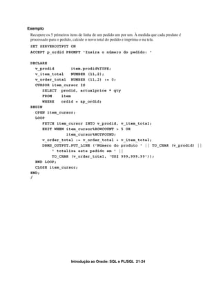 Introdução ao Oracle: SQL e PL/SQL 21-24
Exemplo
Recupere os 5 primeiros itens de linha de um pedido um por um. À medida que cada produto é
processado para o pedido, calcule o novo total do pedido e imprima-o na tela.
SET SERVEROUTPUT ON
ACCEPT p_ordid PROMPT 'Insira o número do pedido: '
DECLARE
v_prodid item.prodid%TYPE;
v_item_total NUMBER (11,2);
v_order_total NUMBER (11,2) := 0;
CURSOR item_cursor IS
SELECT prodid, actualprice * qty
FROM item
WHERE ordid = &p_ordid;
BEGIN
OPEN item_cursor;
LOOP
FETCH item_cursor INTO v_prodid, v_item_total;
EXIT WHEN item_cursor%ROWCOUNT > 5 OR
item_cursor%NOTFOUND;
v_order_total := v_order_total + v_item_total;
DBMS_OUTPUT.PUT_LINE ('Número do produto ' || TO_CHAR (v_prodid) ||
' totaliza este pedido em ' ||
TO_CHAR (v_order_total, 'US$ 999,999.99'));
END LOOP;
CLOSE item_cursor;
END;
/
 