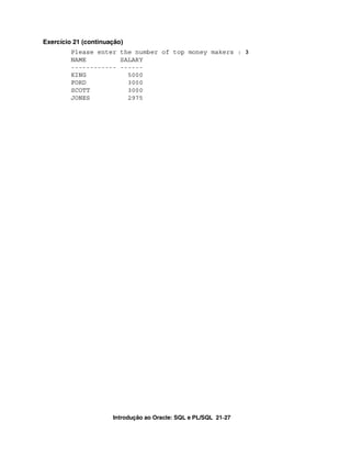 Introdução ao Oracle: SQL e PL/SQL 21-27
Exercício 21 (continuação)
Please enter the number of top money makers : 3
NAME SALARY
------------ ------
KING 5000
FORD 3000
SCOTT 3000
JONES 2975
 