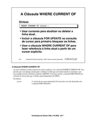 Introdução ao Oracle: SQL e PL/SQL 22-7
A Cláusula WHERE CURRENT OF
Ao fazer referência à linha atual de um cursor explícito, use a cláusula WHERE CURRENT OF. Isso
permite que você aplique atualizações e deleções à linha que está sendo tratada no momento, sem
necessidade de fazer referência explícita a ROWID. Você deve incluir a cláusula FOR UPDATE na
consulta do cursor para que as linhas sejam bloqueadas em OPEN.
Na sintaxe:
cursor é o nome de um cursor declarado (O cursor deve ter sido declarado com
a cláusula FOR UPDATE.)
22-7 Copyright © Oracle Corporation, 1999. Todos os direitos reservados.
A Cláusula WHERE CURRENT OF
Sintaxe
• Usar cursores para atualizar ou deletar a
linha atual.
• Incluir a cláusula FOR UPDATE na consulta
de cursor para primeiro bloquear as linhas.
• Usar a cláusula WHERE CURRENT OF para
fazer referência à linha atual a partir de um
cursor explícito.
WHERE CURRENT OF cursor ;
 