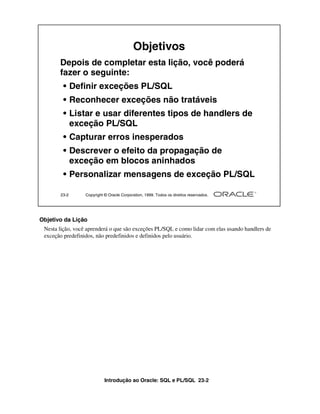 Introdução ao Oracle: SQL e PL/SQL 23-2
Objetivo da Lição
Nesta lição, você aprenderá o que são exceções PL/SQL e como lidar com elas usando handlers de
exceção predefinidos, não predefinidos e definidos pelo usuário.
23-2 Copyright © Oracle Corporation, 1999. Todos os direitos reservados.
Objetivos
Depois de completar esta lição, você poderá
fazer o seguinte:
• Definir exceções PL/SQL
• Reconhecer exceções não tratáveis
• Listar e usar diferentes tipos de handlers de
exceção PL/SQL
• Capturar erros inesperados
• Descrever o efeito da propagação de
exceção em blocos aninhados
• Personalizar mensagens de exceção PL/SQL
 