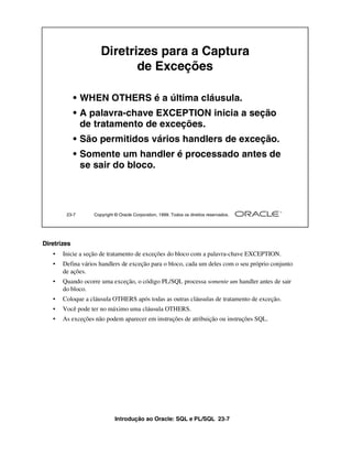 Introdução ao Oracle: SQL e PL/SQL 23-7
Diretrizes
• Inicie a seção de tratamento de exceções do bloco com a palavra-chave EXCEPTION.
• Defina vários handlers de exceção para o bloco, cada um deles com o seu próprio conjunto
de ações.
• Quando ocorre uma exceção, o código PL/SQL processa somente um handler antes de sair
do bloco.
• Coloque a cláusula OTHERS após todas as outras cláusulas de tratamento de exceção.
• Você pode ter no máximo uma cláusula OTHERS.
• As exceções não podem aparecer em instruções de atribuição ou instruções SQL.
23-7 Copyright © Oracle Corporation, 1999. Todos os direitos reservados.
Diretrizes para a Captura
de Exceções
• WHEN OTHERS é a última cláusula.
• A palavra-chave EXCEPTION inicia a seção
de tratamento de exceções.
• São permitidos vários handlers de exceção.
• Somente um handler é processado antes de
se sair do bloco.
 