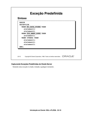 Introdução ao Oracle: SQL e PL/SQL 23-10
Capturando Exceções Predefinidas do Oracle Server
Somente uma exceção é criada e tratada a qualquer momento.
23-10 Copyright © Oracle Corporation, 1999. Todos os direitos reservados.
Exceção Predefinida
BEGIN
EXCEPTION
WHEN NO_DATA_FOUND THEN
statement1;
statement2;
WHEN TOO_MANY_ROWS THEN
statement1;
WHEN OTHERS THEN
statement1;
statement2;
statement3;
END;
Sintaxe
 