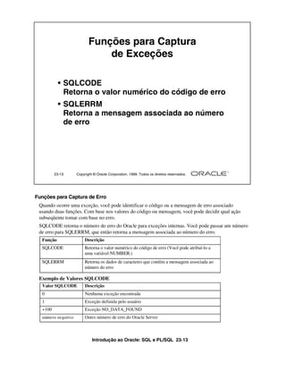 Introdução ao Oracle: SQL e PL/SQL 23-13
Funções para Captura de Erro
Quando ocorre uma exceção, você pode identificar o código ou a mensagem de erro associado
usando duas funções. Com base nos valores do código ou mensagem, você pode decidir qual ação
subseqüente tomar com base no erro.
SQLCODE retorna o número do erro do Oracle para exceções internas. Você pode passar um número
de erro para SQLERRM, que então retorna a mensagem associada ao número do erro.
Exemplo de Valores SQLCODE
23-13 Copyright © Oracle Corporation, 1999. Todos os direitos reservados.
Funções para Captura
de Exceções
• SQLCODE
Retorna o valor numérico do código de erro
• SQLERRM
Retorna a mensagem associada ao número
de erro
Função Descrição
SQLCODE Retorna o valor numérico do código de erro (Você pode atribuí-lo a
uma variável NUMBER.)
SQLERRM Retorna os dados de caracteres que contêm a mensagem associada ao
número do erro
Valor SQLCODE Descrição
0 Nenhuma exceção encontrada
1 Exceção definida pelo usuário
+100 Exceção NO_DATA_FOUND
número negativo Outro número de erro do Oracle Server
 