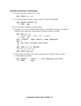 Introdução ao Oracle: SQL e PL/SQL A-3
Soluções de Exercícios 1 (continuação)
8. Execute a consulta no arquivo p1q7.sql.
SQL> START p1q7.sql
9. Crie uma consulta para exibir os cargos exclusivos a partir da tabela EMP.
SQL> SELECT DISTINCT job
2 FROM emp;
Se você tiver tempo, complete os exercícios abaixo:
10. Carregue o p1q7.sql no buffer de SQL. Nomeie os cabeçalhos das colunas como Emp #,
Employee, Job, e Hire Date, respectivamente. Execute novamente a consulta.
SQL> GET p1q7.sql
1 SELECT empno, ename, job, hiredate
2* FROM emp
SQL> 1 SELECT empno "Emp #", ename "Employee",
SQL> i
2i job "Job", hiredate "Hire Date"
3i
SQL> SAVE p1q7.sql REPLACE
Created file p1q7.sql
SQL> START p1q7.sql
11. Exiba o nome concatenado com o cargo, separado por uma vírgula e espaço, e nomeie
a coluna Employee and Title.
SQL> SELECT ename||', '||job "Employee and Title"
2 FROM emp;
 