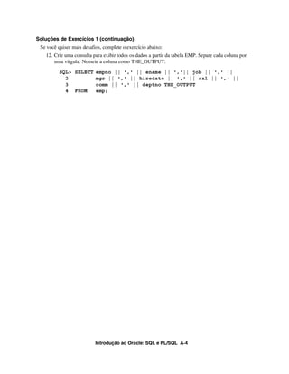 Introdução ao Oracle: SQL e PL/SQL A-4
Soluções de Exercícios 1 (continuação)
Se você quiser mais desafios, complete o exercício abaixo:
12. Crie uma consulta para exibir todos os dados a partir da tabela EMP. Separe cada coluna por
uma vírgula. Nomeie a coluna como THE_OUTPUT.
SQL> SELECT empno || ',' || ename || ','|| job || ',' ||
2 mgr || ',' || hiredate || ',' || sal || ',' ||
3 comm || ',' || deptno THE_OUTPUT
4 FROM emp;
 
