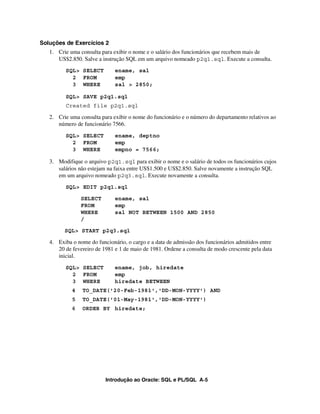 Introdução ao Oracle: SQL e PL/SQL A-5
Soluções de Exercícios 2
1. Crie uma consulta para exibir o nome e o salário dos funcionários que recebem mais de
US$2.850. Salve a instrução SQL em um arquivo nomeado p2q1.sql. Execute a consulta.
SQL> SELECT ename, sal
2 FROM emp
3 WHERE sal > 2850;
SQL> SAVE p2q1.sql
Created file p2q1.sql
2. Crie uma consulta para exibir o nome do funcionário e o número do departamento relativos ao
número de funcionário 7566.
SQL> SELECT ename, deptno
2 FROM emp
3 WHERE empno = 7566;
3. Modifique o arquivo p2q1.sql para exibir o nome e o salário de todos os funcionários cujos
salários não estejam na faixa entre US$1.500 e US$2.850. Salve novamente a instrução SQL
em um arquivo nomeado p2q3.sql. Execute novamente a consulta.
SQL> EDIT p2q1.sql
SELECT ename, sal
FROM emp
WHERE sal NOT BETWEEN 1500 AND 2850
/
SQL> START p2q3.sql
4. Exiba o nome do funcionário, o cargo e a data de admissão dos funcionários admitidos entre
20 de fevereiro de 1981 e 1 de maio de 1981. Ordene a consulta de modo crescente pela data
inicial.
SQL> SELECT ename, job, hiredate
2 FROM emp
3 WHERE hiredate BETWEEN
4 TO_DATE('20-Feb-1981','DD-MON-YYYY') AND
5 TO_DATE('01-May-1981','DD-MON-YYYY')
6 ORDER BY hiredate;
 