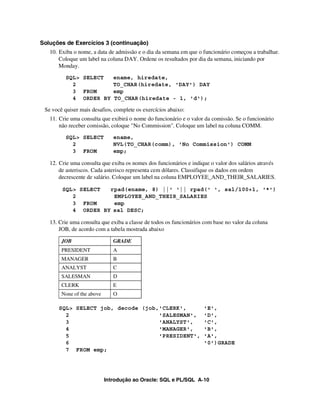 Introdução ao Oracle: SQL e PL/SQL A-10
Soluções de Exercícios 3 (continuação)
10. Exiba o nome, a data de admissão e o dia da semana em que o funcionário começou a trabalhar.
Coloque um label na coluna DAY. Ordene os resultados por dia da semana, iniciando por
Monday.
SQL> SELECT ename, hiredate,
2 TO_CHAR(hiredate, 'DAY') DAY
3 FROM emp
4 ORDER BY TO_CHAR(hiredate - 1, 'd');
Se você quiser mais desafios, complete os exercícios abaixo:
11. Crie uma consulta que exibirá o nome do funcionário e o valor da comissão. Se o funcionário
não receber comissão, coloque "No Commission". Coloque um label na coluna COMM.
SQL> SELECT ename,
2 NVL(TO_CHAR(comm), 'No Commission') COMM
3 FROM emp;
12. Crie uma consulta que exiba os nomes dos funcionários e indique o valor dos salários através
de asteriscos. Cada asterisco representa cem dólares. Classifique os dados em ordem
decrescente de salário. Coloque um label na coluna EMPLOYEE_AND_THEIR_SALARIES.
SQL> SELECT rpad(ename, 8) ||' '|| rpad(' ', sal/100+1, '*')
2 EMPLOYEE_AND_THEIR_SALARIES
3 FROM emp
4 ORDER BY sal DESC;
13. Crie uma consulta que exiba a classe de todos os funcionários com base no valor da coluna
JOB, de acordo com a tabela mostrada abaixo
SQL> SELECT job, decode (job,'CLERK', 'E',
2 'SALESMAN', 'D',
3 'ANALYST', 'C',
4 'MANAGER', 'B',
5 'PRESIDENT', 'A',
6 '0')GRADE
7 FROM emp;
JOB GRADE
PRESIDENT A
MANAGER B
ANALYST C
SALESMAN D
CLERK E
None of the above O
 