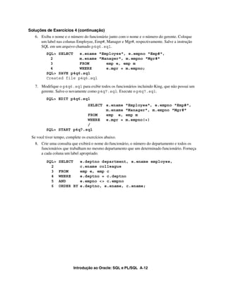 Introdução ao Oracle: SQL e PL/SQL A-12
Soluções de Exercícios 4 (continuação)
6. Exiba o nome e o número do funcionário junto com o nome e o número do gerente. Coloque
um label nas colunas Employee, Emp#, Manager e Mgr#, respectivamente. Salve a instrução
SQL em um arquivo chamado p4q6.sql.
7. Modifique o p4q6.sql para exibir todos os funcionários incluindo King, que não possui um
gerente. Salve-o novamente como p4q7.sql. Execute o p4q7.sql.
Se você tiver tempo, complete os exercícios abaixo.
8. Crie uma consulta que exibirá o nome do funcionário, o número do departamento e todos os
funcionários que trabalham no mesmo departamento que um determinado funcionário. Forneça
a cada coluna um label apropriado.
SQL> SELECT e.deptno department, e.ename employee,
2 c.ename colleague
3 FROM emp e, emp c
4 WHERE e.deptno = c.deptno
5 AND e.empno <> c.empno
6 ORDER BY e.deptno, e.ename, c.ename;
SQL> EDIT p4q6.sql
SELECT e.ename "Employee", e.empno "Emp#",
m.ename "Manager", m.empno "Mgr#"
FROM emp e, emp m
WHERE e.mgr = m.empno(+)
/
SQL> START p4q7.sql
SQL> SELECT e.ename "Employee", e.empno "Emp#",
2 m.ename "Manager", m.empno "Mgr#"
3 FROM emp e, emp m
4 WHERE e.mgr = m.empno;
SQL> SAVE p4q6.sql
Created file p4q6.sql
 